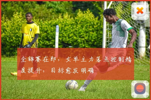 全锦赛在即，女单主力落点控制精度提升，目标愈发明确