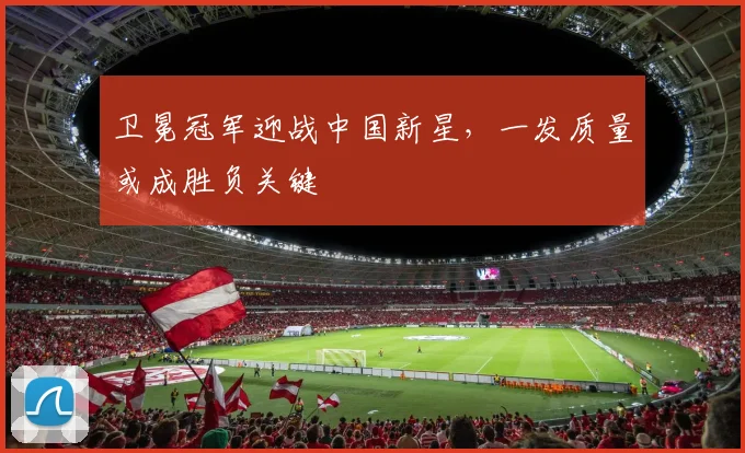 卫冕冠军迎战中国新星，一发质量或成胜负关键 - 球探体育