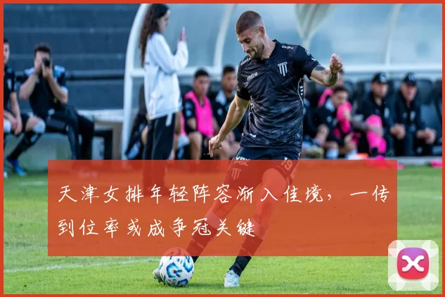 天津女排年轻阵容渐入佳境，一传到位率或成争冠关键 - 球探体育
